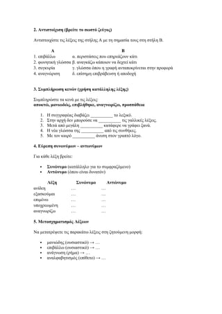 2. Αντιστοίχιση (βρείτε το σωστό ζεύγος)
Αντιστοιχίστε τις λέξεις της στήλης Α με τη σημασία τους στη στήλη Β.
A B
1. επιβάλλω α. περιστάσεις που επηρεάζουν κάτι
2. φωνητική γλώσσα β. αναγκάζω κάποιον να δεχτεί κάτι
3. συγκυρία γ. γλώσσα όπου η γραφή ανταποκρίνεται στην προφορά
4. αναγνώριση δ. επίσημη επιβράβευση ή αποδοχή
3. Συμπλήρωση κενών (χρήση κατάλληλης λέξης)
Συμπληρώστε τα κενά με τις λέξεις:
αποκτώ, μανιωδώς, επιβλήθηκε, αναγνωρίζω, προσπάθεια
1. Η συγγραφέας διαβάζει __________ το λεξικό.
2. Στην αρχή δεν μπορούσε να __________ τις γαλλικές λέξεις.
3. Μετά από μεγάλη __________ κατάφερε να γράφει ξανά.
4. Η νέα γλώσσα της __________ από τις συνθήκες.
5. Με τον καιρό __________ άνεση στον γραπτό λόγο.
4. Εύρεση συνωνύμων – αντωνύμων
Για κάθε λέξη βρείτε:
 Συνώνυμο (κατάλληλο για το συμφραζόμενο)
 Αντώνυμο (όπου είναι δυνατόν)
Λέξη Συνώνυμο Αντώνυμο
ανίδεη … …
εξασκούμαι … …
επιμένω … …
υποχρεωμένη … …
αναγνωρίζω … …
5. Μετασχηματισμός Λέξεων
Να μετατρέψετε τις παρακάτω λέξεις στη ζητούμενη μορφή:
 μανιώδης (ουσιαστικό) → …
 επιβάλλω (ουσιαστικό) → …
 ανάγνωση (ρήμα) → …
 αναλφαβητισμός (επίθετο) → …
 