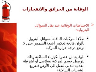 ‫واالنفجارات‬ ‫ـ‬
‫ق‬‫الحرائ‬ ‫من‬ ‫الوقاية‬

‫السوائل‬ ‫نقل‬ ‫عند‬ ‫الوقائية‬ ‫االحتياطات‬
:‫البترولية‬

‫البترول‬ ‫لسوائل‬ ‫الناقلة‬ ‫المركبات‬ ‫طالء‬
‫ال‬ ‫حتى‬ ‫الشمس‬ ‫أشعة‬ ‫لعكس‬ ‫فاتحة‬ ‫بألوان‬
‫المركبة‬ ‫حرارة‬ ‫درجة‬ ‫ترتفع‬

‫وذلك‬ ‫الساكنة‬ ‫الكهرباء‬ ‫خطر‬ ‫من‬ ‫الوقاية‬
‫أشرطة‬ ‫أو‬ ‫بسالسل‬ ‫المركبة‬ ‫جسم‬ ‫بتوصيل‬
(
‫تفريغ‬ ‫األرض‬ ‫الى‬ ‫لتصل‬ ‫تتدلى‬ ‫معدنية‬
)‫الساكنة‬ ‫الشحنات‬
 