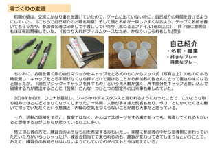 場づくりの変遷
初期の頃は、交流にかなり重きを置いていたので、ゲームに出ていない時に、自己紹介の時間を設けるよう
にしていた。（こちらで自己紹介のお題も用意）そして顔と名前が一致しやすくなるよう、テープに名前を書
いてもらったり、参加者名簿は印刷して手渡ししていたり（束ねるとファイル1冊以上に）、終了後に懇親会
もほぼ毎回開催していた。（おつり入れがフィルムケースなため、かなりいじられもした(笑)）
ちなみに、名前を書く用の油性マジックをキャップをとる式のものからノック式（写真左上）のものにある
時変更し、キャップをとる手間がなくなり押すだけで書けることから参加者の皆さんにとって書きやすくなる
と思ったが、「油性マジック＝キャップを外すもの」という先入観が強く、押す部分をキャップと思い込んで
破壊する方が続出することに（苦笑）こんな一つひとつの想定外の出来事も楽しめていた。
2020年からは、コロナが蔓延し、ソーシャルディスタンスと言われるようになったことで、このような取
り組みはほとんどできなくなってしまった。一時期、人数が多すぎた反省もあり、今は、とにかくたくさん動
いて帰っていただくという意識と 内輪の空気をつくらないことが最も大事だと思っている。
一方、活動の説明をすると、教室ではなく、みんなでスポーツをする場であっても、指導してくれる人がい
ると想像する方がこちらが思っている以上に多い。
特に初心者の方で、練習会のようなものを希望する方もいたし、実際に参加者の中から指導側にまわってい
ただいた方がいらっしゃったが、練習会目当てで来られるのも、趣旨が変わってきてしまうなということで、
あえて、練習会のお知らせはしないようにしていくのがベストと今は考えている。
 