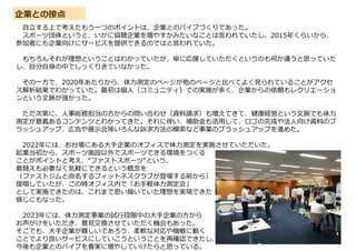 企業との接点
自立する上で考えたもう一つのポイントは、企業とのパイプづくりであった。
スポーツ団体というと、いかに協賛企業を増やすかみたいなことは言われていたし、2015年くらいから、
参加者にも企業向けにサービスを提供できるのではと言われていた。
もちろんそれが理想ということはわかっていたが、単に応援していただくというのも何か違うと思っていた
し、自分自身の中でしっくりきていなかった。
その一方で、2020年あたりから、体力測定のページが他のページと比べてよく見られていることがアクセ
ス解析結果でわかっていた。最初は個人（コミュニティ）での実施が多く、企業からの依頼もレクリエーショ
ンという文脈が強かった。
ただ次第に、人事総務担当の方からの問い合わせ（資料請求）も増えてきて、健康経営という文脈でも体力
測定が意義あるコンテンツとわかってきた。それに伴い、補助金も活用して、ロゴの完成や法人向け資料のブ
ラッシュアップ、広告や展示会等いろんな訴求方法の模索など事業のブラッシュアップを進めた。
2022年には、お台場にある大手企業のオフィスで体力測定を実施させていただいた。
起業当初から、スポーツ施設以外でスポーツできる環境をつくる
ことがポイントと考え、“ファストスポーツ”という、
着替えも必要なく気軽にできるという概念を
（ファストジムと命名するフィットネスクラブが登場する前から）
提唱していたが、この時オフィス内で「お手軽体力測定会」
として実施できたのは、これまで思い描いていた理想を実現できた
感じにもなった。
2023年には、体力測定事業の試行段階中の大手企業の方から
お声がけをいただき、意見交換させていただく機会もあった。
そこでも、大手企業が難しいであろう、柔軟な対応や機敏に動く
ことでより良いサービスにしていこうということを再確認できたし、
今後も企業とのパイプを着実に増やしていけたらと思っている。
 