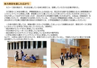 体力測定を通じた広がり
もう一つ別の視点で、年1回主催している体力測定には、協賛していただける企業が現れた。
川口駅近くに本社を構える、伊藤超短波さんとの出会いは、官公庁が主催する企業版ふるさと納税関連のオ
ンラインイベントに参加した際、参加者リストに載っていたことで見つけていただいたのがきっかけという、
かなり珍しいつながり方ではあったが、2021年から3年連続で協賛いただきながら、InBody（体組成計）を
ご用意いただいて、参加者からも好評いただいている。（ちなみに伊藤超短波に所属しているアスリートで、
2016年のリオ五輪三段跳代表の⾧谷川大悟選手には、小学校放課後子ども教室にもお越しいただいた）
一方体力測定に関しては、実施の際にスタッフも用意してほしいという依頼もあるが、普段スポーツに参加
してもらっている学生に手伝いをしていただいた。具体的に
・高2の時からフットサルに参加している大学生
・中3の時からバレーボールに参加している大学生
・高3の時からバスケやフットサルに参加している大学生や専門学生
・小学生の時から親子イベントやフットサルに参加している高校生
などで、10年以上続けてきたからこそ、実現できたことだと思っているし、今後もこのように還元できる機
会を増やしていければと考えている。
 