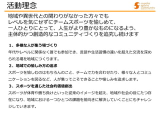 １．多様な人が集う場づくり
年代やレベルに関係なく誰でも参加でき、言語や生活習慣の違いを超えた交流を深め
られる場を地域につくります。
２．地域での愉しみ方の追求
スポーツを愉しむのはもちろんのこと、チームで力を合わせたり、様々な人とコミュ
ニ...