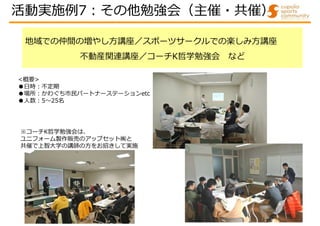 地域での仲間の増やし方講座／スポーツサークルでの楽しみ方講座
不動産関連講座／コーチK哲学勉強会 など
※コーチK哲学勉強会は、
ユニフォーム製作販売のアップセット㈱と
共催で上智大学の講師の方をお招きして実施
<概要>
●日時:不定期
●場所:かわぐち市民パートナーステーションetc
●人数:5～25名
活動実施例7:その他勉強会（主催・共催）
 