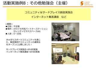 コミュニティ＆サードプレイス創造実践会
インターネット集客講座 など
きゅぽらスポーツコミュニティを通じ
た、集客事例やコミュニティの運営法
をオープンに公開しました!
サードプレイス実践会⇒計4回実施
インターネット集客講座⇒計4回実施
<概要>
●日時:不定期
●場所:かわぐち市民パートナーステーション
セレンディピタススペースetc
●人数:5～10名
活動実施例8:その他勉強会（主催）
 