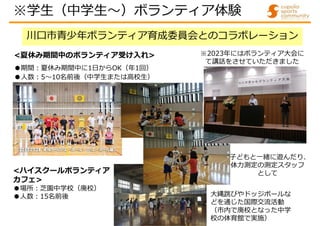 川口市青少年ボランティア育成委員会とのコラボレーション
<夏休み期間中のボランティア受け入れ>
●期間:夏休み期間中に1日からOK（年1回）
●人数:5～10名前後（中学生または高校生）
学生（中学生～）ボランティア体験
<ハイスクールボランティア
カフェ>
●場所:芝園中学校（廃校）
●人数:15名前後
子どもと一緒に遊んだり、
体力測定の測定スタッフ
として
大縄跳びやドッジボールな
どを通じた国際交流活動
（市内で廃校となった中学
校の体育館で実施）
※学生（中学生～）ボランティア体験
※2023年にはボランティア大会に
て講話をさせていただきました
 