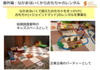 なかまほいくで揃えたおもちゃをきっかけに
おもちゃ(+ジョイントマット)のレンタルを事業化
企業主催のパーティーとして
結婚披露宴時の
キッズスペースとして
番外編:なかまほいくからおもちゃのレンタル
 