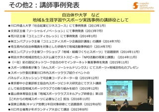 自治体や大学 など
地域＆生涯学習やスポーツ実践事例の講師役として
◆川口市盛人大学「社会起業ビジネスコース」にて事例発表（2013年1月）
◆文京区主催「ソーシャルイノベーション」にて事例発表（2013年7月）
◆荒川区主催「コミュニティカレッジ」にて事例発表（2014年1月）
◆㈱エンパブリック主催「コミュニティスポーツ企画設計講座」の講師（2014年7月）
◆埼玉県内の自治体職員を対象とした研修内で地域活動事例紹介（2014年7月）
◆㈱エンパブリック主催ワークショップ「地域・組織づくりとスポーツ」で話題提供（2014年11月）
◆明治大学の地域活性化システム論でゲストスピーカー「NPO活動の現実と課題」（2014年11月）
◆（一社）彩の国SCネットワーク会合の中でインターネット集客事例を発表（2015年11月）
◆スポーツ関係者が集う「みんスポ・ソーシャルドリンクス」にてスポーツ×地域活性化のプレゼン
◆スポーツ庁委託事業川口市内スポーツクラブ紹介イベントの
パネルディスカッションで司会兼コーディネーター役（2015年12月）
◆東京都中小企業診断士協会内スポーツビジネス研究会にてゲスト講師
として総合型地域スポーツクラブでの取り組みを紹介（2015年12月）
◆富山県体育協会主催「地域スポーツクラブスキルアップ研修会」第1回
【これからの地域スポーツに必要なこと】担当（2016年11月）
◆国家公務員(キャリア官僚)1年目対象研修にて話題提供（2022年6月）
◆川口市主催青少年ボランティア大会にて講話（2023年8月）
その他2:講師事例発表
 