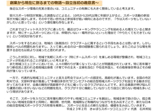身近なスポーツ環境の充実さ度合いは、コミュニティの有無にも大きく関係していると考えます。
笹川スポーツ財団が実施した調査などによると、10代から20代以降に年齢が上がると、スポーツ活動の参加
率が大幅に減少します。その中で若い世代ほど参加率が低い傾向にあるのですが、「今はスポーツをしていない
がしたいと思っている」という潜在層も存在します。
これまではフィットネスクラブに通ったり、最近はウォーキングやランニングを始める人も増えていると聞き
ますが、特にチームスポーツにおいては、仲間がいない・場所がないといった理由で「やりたくてもできていな
い」という状況があります。
スポーツをするためには、地域の（各競技の）クラブチームに属するという手段もあるとは思います。しかし
競技レベルの問題もありますし、入って楽しめるのは一部の経験者に限られるでしょう。またこのような場を用
意する会社も以前よりは減ったと思われます。
こうした状況に対し、地域で気軽にスポーツ（特にチームスポーツ）を楽しめる環境が整備され、地域コミュ
ニティが形成されることが望ましいと考えます。
また地域コミュニティにおいては、人々の関わりが薄くなっていることが問題視されています。特に若年層で
かつ新住民と言われる他地域出身者（子育て中の主夫・主婦を含む）や在住外国人、その他単身世帯ほどその傾
向が強くなっています。
一方で、代表的な地域コミュニティと言える町会ではメンバーの固定化、高齢化が進んでいます。全国の市区
町村では、文部科学省が推進して”多種目多世代”がコンセプトの総合型地域スポーツクラブを設立する動きが広
がっておりますが、会員の属性が高齢者や子どもに偏っているクラブがほとんどです。また会員数が伸び悩んだ
り運営の担い手がいないなどの問題を抱え、クラブが十分に機能していなかったり設立に到らない地域も多いと
いう現状があります。
そこで、スポーツを入り口に若年層も関わりやすい地域コミュニティを創出し、地域全体で助け合い、孤立者
のいない地域を目指すと同時に、種目間、世代間、地域間など有機的なつながりを生み出すことで、新たな日本
の総合型地域スポーツクラブの形態を模索し、スポーツと社会との新たな接点、価値を生み出していきます。
平成２３年２月 きゅぽらスポーツコミュニティ 代表 石井邦知
創業から現在に到るまでの物語～設立当初の趣意書～
 