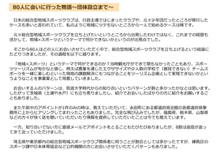 日本の総合型地域スポーツクラブは、行政主導ではじまったクラブや、元々少年団だったところが移行した
ケースも多いと言われていて、私のように地域にツテもないところから一人で始めるケースは稀です。
元々総合型地域スポーツクラブを立ち上げたいというところから出発したわけではなく、これまでの経歴も
活かして、地域×スポーツというテーマで何かできないかというのが出発点でした。
そこから80人ほどの人にお会いさせていただく中で、総合型地域スポーツクラブを立ち上げるという結論に
たどりつきましたが、その過程を以下に綴ります。
「地域×スポーツ」というテーマで何ができるのか?当時観光庁ができて間もなかったこともあり、スポー
ツツーリズムが旬かなと感じ、例えば農業を通じたエクササイズや少人数の学校で（普段できない）チームス
ポーツを一緒に楽しむといった現地の課題解決にもつながることをツーリズム企画として実現できないかとい
うようなことを事業案として用意していきました。
お会いする人のパターンは、筑波大学時代からの知り合いというパターンが割と多かったかなとは思います。
したがって茨城県（土浦や水戸）にも立ち寄りましたし、紹介でお会いしたばかりの方に紹介をお願いするこ
ともありました。
また午前中のアポイントが1件のみの時は、教えていただいて、永田町にある都道府県会館の各都道府県事
務所に上からヒアリングしてまわったこともありました。完全な飛び込みでしたが、福島県、栃木県、山梨県
などの方々が快く話を聞いていただいたり情報を提供していただいたことは今でも覚えています。
一方、知り合いでない方に直接メールでアポイントをとることもたびたびありましたが、8割は返信が返っ
てきて会っていただけました。
埼玉県や東京都内の総合型地域スポーツクラブ関係者に伺うことが割合としては多かったですが、練馬区の
スポーツ課や日本体育協会など公的機関の方にお会いさせていただくパターンもありました。
80人に会いに行った物語～団体設立まで～
 