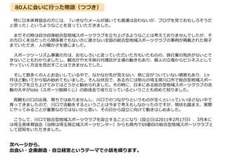 80人に会いに行った物語（つづき）
特に日本体育協会の方には、「いきなりメールが届いても普通は会わないが、ブログを見ておもしろそうだ
と思った」というようなことを言っていただきました。
まだその時は自分自身総合型地域スポーツクラブを立ち上げるようなことは考えておりませんでしたが、そ
の方曰く本当だったら関係者でもない方に渡さない全国の総合型地域スポーツクラブの事例が掲載された冊子
までいただき、人の暖かさを感じました。
スポーツツーリズム事業の方は、おもしろいと言っていただいた方もいたものの、旅行業の免許がないとで
きないこともわかりましたし、観光庁や大手旅行代理店が主導の動きもあり、個人の立場からビジネスとして
やっていく方法を見出すことはできませんでした。
そして数多くの人とお会いしている中で、なかなか先が見えない、地に足がついていない感覚もあり、1ヶ
月ほど動いてから悩み始めてもいました。そんな状況で、ある方には地元の埼玉県川口市で総合型地域スポー
ツクラブを立ち上げてみてはどうかと勧められました。その時に、日本にある総合型地域スポーツクラブの活
動の大半がtoto（スポーツ振興くじ）の助成金で成り立っているということも初めて知りました。
両親も川口の出身、育ちではありませんし、川口でのつながりというものが全くといっていいほどない中で
育ってきましたので、川口で活動をするということは今まで考えもしなかったのですが、現状も踏まえ、実際
にやってみることが重要なのではないかと思い、その日から設立に向けて動きはじめました。
こうして、川口で総合型地域スポーツクラブを設立することになり（設立日は2011年2月17日）、3月末に
は埼玉県体育協会（当時は埼玉県広域スポーツセンター）からも県内で69番目の総合型地域スポーツクラブと
して認知をいただきました。
次ページから、
出会い・企画創造・自立経営というテーマで小話を綴ります。
 