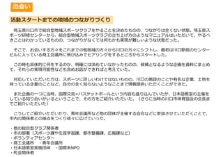 活動スタートまでの地域のつながりづくり
埼玉県川口市で総合型地域スポーツクラブをやることを決めたものの、つながりは全くない状態。埼玉県ス
ポーツ研修センターから、総合型地域スポーツクラブの立ち上げ方のようなマニュアルはいただいて、やるべ
きことはわかっているものの、つながりがなくては何もかも実現が難しいような状態だった。
そこで、お会いする方々をこれまでの他地域の方々から川口の方々にシフトし、最初は川口駅前のセンター
ビルに入っている商工会議所に飛び込みでヒアリングをするところからスタートした。
この時も具体的に何をするのか、明確には決めていなかったものの、候補となるような企画を資料にまとめ
て、それらの実現可能性なども含めお話ができればと考えていた。
対応していただいた方は、スポーツに詳しいわけではないものの、川口の施設のことや有名な企業、土地を
持っている企業のことなど、自分の全く知らないようなことまで情報提供いただくことができた。
また企画の一つに当時、国際交流×バスケットボールという内容も盛り込んでいたが、日本語教室の主催を
している知り合いがいるということで、その方をご紹介いただいた。（さらに当時の川口市体育協会の会⾧ま
でご紹介いただいた）
こうしてご紹介いただいたり、青年会議所など他の団体が主催する会合などに参加させていただくことで、
市内の関係者との接点をつくり徐々に広げていった。
・他の総合型クラブ関係者
・市の部署（スポーツ課や生涯学習課、都市整備課、広報課など）
・ボランティアセンター
・商工会議所 ・青年会議所
・日本語教室実施団体 ・国際系NPO
・町会関係者
出会い
 