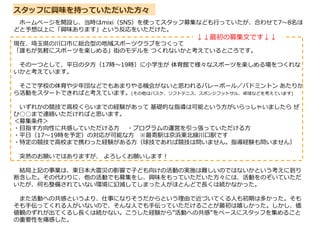 ホームページを開設し、当時はmixi（SNS）を使ってスタッフ募集なども行っていたが、合わせて7～8名ほ
どと予想以上に「興味あります」という反応をいただけた。
現在、埼玉県の川口市に総合型の地域スポーツクラブをつくって
「誰もが気軽にスポーツを楽しめる」街のモデルを つくれないかと考えているところです。
その一つとして、平日の夕方（17時～19時）に小学生が 体育館で様々なスポーツを楽しめる場をつくれな
いかと考えています。
そこで学校の体育や少年団などでもあまりやる機会がないと思われるバレーボール／バドミントン あたりか
ら活動をスタートできればと考えています。(その他はバスケ、ソフトテニス、スポンジフットサル、卓球などを考えています)
いずれかの競技で高校くらいまでの経験があって 基礎的な指導は可能という方がいらっしゃいましたら ぜ
ひ○○まで連絡いただければと思います。
＜募集条件＞
・目指す方向性に共感していただける方 ・プログラムの運営を引っ張っていただける方
・平日（17～19時を予定）の対応が可能な方 ※最寄駅は京浜東北線川口駅です
・特定の競技で高校まで携わった経験がある方（球技であれば競技は問いません。指導経験も問いません）
突然のお願いではありますが、 よろしくお願いします!
結局上記の事業は、東日本大震災の影響で子ども向けの活動の実施は難しいのではないかという考えに到り
断念した。その代わりに、他の活動でも募集をし、興味をもっていただいた方々には、活動をのぞいていただ
いたが、何も整備されていない環境に幻滅してしまった人がほとんどで⾧くは続かなかった。
また活動への共感というより、仕事になりそうだからという理由で近づいてくる人も初期は多かった。そも
そも手伝ってくれる人がいないので、そんな人でも手伝っていただけることが最初は嬉しかった。しかし、価
値観のずれが出てくるし⾧くは続かない。こうした経験から”活動への共感”をベースにスタッフを集めること
の重要性を痛感した。
スタッフに興味を持っていただいた方々
↓↓最初の募集文です↓↓
 