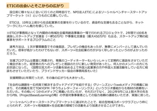 ETICの出会いとそこからの広がり
設立前に様々な人に会いに行くのと同時並行で、NPO法人ETIC.によるソーシャルベンチャースタートアッ
プマーケット（※）というものに応募していた。
ETICは、10年以上前から社会起業家の支援を行っているので、資金的な支援も去ることながら、ネット
ワークにたいへん魅力を感じていた。
※ETICが事務局となって内閣府の地域社会雇用創造事業の一環で行われるプロジェクトで、2年間で100名を
選抜しスタートアップ支援金（一律50万円）や事業化支援金（最大450万円）も出る、スタートアップ期の起
業家をサポートするプログラムのこと
選考方法は、１次が書類審査でその後面談、プレゼンの機会もあったが、無事にメンバーとして選んでいた
だいた。倍率が低かったわけでもないが、スポーツ×社会起業の方が少なく珍しかったというのがよかったの
だろう。
支援プログラムは豊富に用意され、専属のコーディネーターもいらっしゃって定期的に面談をさせていただ
く機会があった。経営者の方へのプレゼンと相談のたびに新しい発見があったし、何人かのメンバーの方にも
お世話になった。（国際交流スポーツ活動を始める上で外国人起業家の方や外国人支援活動をしている方に相
談もさせていただいたり、ブラインドサッカー協会の事務局⾧もいた）
支援期間は1年間だったが、その後の広がりも大きかった。
「社会的な課題を一石何鳥で解決するグッドアイデアを紹介する」グリーンズというwebメディアの掲載に始
まり、その掲載を見てTOKYOFM「ゆうちょレターフォーリンクス」というラジオ番組からも取材の依頼をい
ただいた。その他いくつかのメディアに掲載いただいたが、それだけでなく、2012年9月には上智大学の先生
からPBL（ProjectBasedLearningの略）の学習対象事業者としての協力依頼の連絡もいただき、実施に到った。
ソーシャルベンチャースタートアップマーケットに選ばれたことで、総合型地域スポーツクラブという枠に
とらわれず、スポーツ×地域振興×社会起業の領域での活動をより加速させることができた。
 