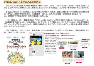 ETICの出会いとそこからの広がり②
ETICの方とはその後も不定期で連絡をとらせていただいていて、アドバイスをいただき、これまで実践して
きたことのノウハウを体系化した【地域コミュニティづくりの実践法】という電子書籍を発刊するにも到った。
また2022年には、ETICが担当している研修にお声掛けいただき、国家公務員(キャリア官僚)1年目対象研修
の「よりよい社会の実現のために、社会起業家・団体と、どのような協働・役割分担ができるか?」
という時間の中でお話させていただく機会もいただいた。
一方、ETIC.が、ロート製薬株式会社やアビームコンサルティング株式会社と共催している“Beyondワーク
（組織横断型プロジェクト）”にも参画させていただき、そこで興味をもっていただいた方に、体力測定事業の
ブラッシュアップに尽力いただいた。(偶然ではあるが、後にアビームコンサルティング社で体力測定を実施さ
せていただくこともできた)
ETICと関わらせていただく度に、社会起業というものの原点に立ち返ることができるし、今後も接点を持ち
続けられたらと思っている。
 