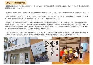 最初80人の方々にお会いさせていただいた中に、川口で⾧年会社を経営されている、コミー株式会社の小宮
山社⾧がいらっしゃった。
初めてにも関わらず、社⾧行きつけの飲み屋にも連れていっていただき、⾧時間お話を聞かせていただけた。
会社の話はほとんどなく、覚えているのは川口＝あいうえおの街（あ＝荒川、い＝鋳物、う＝植木、え＝映
像、お＝オートレースまたは御成姫）ということと、箸への思いだった。
当時はよくわからなかったが、後に国際箸学会という組織が設立され、箸ピー体験という取り組みを市内で
も聞くようになった。そして私自身、小学校放課後子ども教室のコーディネーターを担うようになり、箸ピー
体験のプログラム実施をお願いすべく、約6年ぶりに会社にも伺った。今は放課後子ども教室に加え、体力測
定でも巧緻能力を測る種目として箸ピーを取り入れている。
そしてもう一つ、コミーは「物語をつくる会社」としても有名で本をいただいたが、これをヒントにきゅぽ
らスポーツコミュニティでも様々な出来事を物語化しようと思い到り、こうして文書化している。
コミー・国際箸学会
 