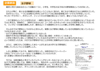 企画創造 女子野球
最初に何から始めるかという活動の一つに、小学生、中学生の女子向けの野球教室というのがあった。
立ち上げ時に、核となる活動種目が必要ということをよく言われ、核にもなり得るのではと当時考えていた。
なぜかというと、一つには当時川口市内にはすでに7つほど総合型地域スポーツクラブが存在していて、
サッカーやラグビー、ボクシング、フィットネスが活動の核となっており、重なってはいけなかった。
一方で差別化ということを考えれば、一般的に知られていないマイナースポーツの先進地となってもよいの
ではと考えた。具体的に、（欧州ではさかんな）コーフボールやネットボールなどの見学をさせていただいた
り、リングビーの活動も模索したが、最初はよくても継続的に行うことの難しさを特に痛感した。
そんな中で女子野球というのがふと浮かんだ。実際に女子野球に精通している方を間接的に知っていたとい
うのも大きかったが、当時
・女子プロ野球が関西でしか展開されていなかった
・高校や大学の女子野球部は数少ないが、埼玉に強い高校・大学がいくつかあった
・小学生で男の子と混じって野球をやっていた女の子は中学でソフトボールに移らざるをえない
という状況だったため、川口で女子野球をやることが非常に効果的なのではないかと思い到った。
さらに、当時スタッフ応募をしてきた一人がたまたま大学で女子野球部に
所属していたということも後押しした。
しかし実際動いてみても、集客力が弱かった。当時市内のフリーペーパー
である「マイシティじゃーなる」にも掲載をしていただけたが、
全く反響なく断念せざるを得なかった。
今では、当時活動先と考えていたバッティングセンターもなくなってしまった。
女子プロ野球に関しては、関東にも進出し、埼玉のチームは川口市とも提携をして、
定期的に川口市営球場で試合を行っていた時期もあった。そう考えても、目の
つけどころは悪くなく、チャンスだったと思うが、自分自身の力不足だった。
 
