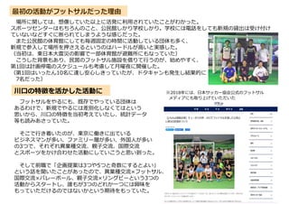 最初の活動がフットサルだった理由
場所に関しては、想像していた以上に活発に利用されていたことがわかった。
スポーツセンターはもちろんのこと、公民館しかり学校しかり。学校には電話をしても新規の貸出は受け付け
ていないなどすぐに断られてしまうような感じだった。
また公民館の体育館にしても毎週固定の時間に活動している団体も多く、
新規で参入して場所を押さえるというのはハードルが高いと実感した。
（当初は、東日本大震災の影響で一部体育館が避難所にもなっていた）
こうした背景もあり、民営のフットサル施設を借りて行うのが、始めやすく、
第1回は計画停電のスケジュールも考慮して月曜夜に開催した。
（第1回はいったん10名に達し安心しきっていたが、ドタキャンも発生し結果的に
7名だった）
フットサルをやるにも、既存でやっている団体は
あるわけで、新規でやるには差別化しなくてはという
思いから、川口の特徴を当初考えていたし、統計データ
等も読みあさっていた。
そこで行き着いたのが、東京に働きに出ている
ビジネスマンが多い、ファミリー層が多い、外国人が多い
の3つで、それぞれ異業種交流、親子交流、国際交流
とスポーツをかけ合わせた活動にしていこうと思い到った。
そして前職で「企画提案は3つや5つと奇数にするとよい」
という話を聞いたことがあったので、異業種交流×フットサル、
国際交流×バレーボール、親子交流×リングビーという3つの
活動からスタートし、誰もが3つのどれか一つには興味を
もっていただけるのではないかという期待をもっていた。
川口の特徴を活かした活動に ※2018年には、日本サッカー協会公式のフットサル
メディアにも取り上げていただいた
 