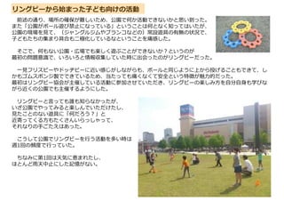 リングビーから始まった子ども向けの活動
前述の通り、場所の確保が難しいため、公園で何か活動できないかと思い到った。
また「公園がボール遊び禁止になっている」ということは何となく知ってはいたが、
公園の現場を見て、（ジャングルジムやブランコなどの）常設遊具の有無の状況で、
子どもたちの集まり具合も二極化しているなということを痛感した。
そこで、何もない公園・広場でも楽しく遊ぶことができないか?というのが
最初の問題意識で、いろいろと情報収集していた時に出会ったのがリングビーだった。
一見フリスビーやドッヂビーに近い感じがしながらも、ボールと同じように上から投げることもできて、し
かもゴムスポンジ製でできているため、当たっても痛くなくて安全という特徴が魅力的だった。
最初はリングビー協会が主催している活動に参加させていただき、リングビーの楽しみ方を自分自身も学びな
がら近くの公園でも主催するようにした。
リングビーと言っても誰も知らなかったが、
いざ公園でやってみると楽しんでいただけたし、
見たことのない遊具に「何だろう?」と
近寄ってくる方もたくさんいらっしゃって、
それなりの手ごたえはあった。
こうして公園でリングビーを行う活動を多い時は
週1回の頻度で行っていた。
ちなみに第1回は天気に恵まれたし、
ほとんど雨天中止にした記憶がない。
 