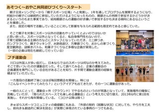 あそつく～おやこ共同遊びづくり～スタート
プチ運動会
親子交流×リングビーから「親子スポーツ広場」へと発展し、1年を通してプログラムを展開するようになり、
何組かの親子には継続的に参加していただけるようになったものの、親御さんの判断で参加するかどうかが決
まるというのもまた事実であり、結局親御さんの運動の好き嫌いで参加するかも決まる傾向にあるなというこ
とを痛感した。
また、固定の場所で活動していることに対して影響を与えられる範囲も限定的であると感じていた。
そこで親子を対象にスポーツ以外の活動もやっていくとよいのではないか
と思い到った。スポーツ以外となってくると、私自身専門性もないので、
子育て経験のある主婦の方などにスタッフとなっていただき、ミニ餅つき、
ガンプラづくり、親子クッキング、水鉄砲遊び、万華鏡づくり、おかしの家づくり、
星空観測会、謎解きバトル、和菓子づくりなど多様な企画が実現した。
（一部の企画は現在も継続して行っている）
川口は外国人が多い街だし、日本ならではのスポーツは何なのか考えてみた。
そこで思いついたのが運動会だった。そして調べてみると、企業の運動会の
企画運営を専門にしている会社があることを知り、片手間で運動会運営の経験を
積ませていただいた。
一方普段の活動終了後にはほぼ毎回懇親会を開催し、時には
「こんなイベントやってみたら?」というアイデアも出てきたが、その一つに運動会があった。
一般の人にとって、運動会＝外（グラウンド）でやるものというのが常識となっていて、実施場所の確保に
苦戦していたが、「限られたスペースでも楽しめる運動会」という考え方に切り替え、2013年6月に第1回を
実施し、それから毎年開催している。（コロナ以降は除く）
きゅぽらスポーツコミュニティの価値観にもある、「外部の制約（困難な状況）に対しても、やり方を工夫
し、前向き＆創造的に解決を図る」が実際に体現されている事例の一つでもある。
 