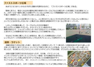 道具・ラケット
ファストスポーツ広場
あまりにもうまくいかなさすぎた活動の代表的なものに、「ファストスポーツ広場」がある。
簡単に言うと、駅近くの公共の屋外広場で卓球やパターゴルフなどの軽スポーツを気軽にできる場をつくっ
た。スポーツは一般的に閉じた空間でやっていることが多いという問題意識から行ったが、平日または休日の
午後3～4時間やって、1日あたりに来た人は5人未満。。。
何だか知らない人には近寄りたくないし、人に見られているところでわざわざスポーツはしたいと思わない
ということなのかもしれないな～と集まらない原因を当時頭の中でぐるぐると考えまくっていた。
しかしこの活動を通して、ケーブルテレビの方が番組で
取り上げたいと連絡いただいた。さらにディスコン協会の方と
連携が図れたり、ショッピングセンター内でできるイベントを提案してほしい
と言われてこの経験を活かせたりと意外なところで効果があった。
ちなみにその時に購入したミニ卓球台は、眠っていた時期も⾧かったが、
レンタルスペースYORIAI西川口のレンタルのオプションとして活用されている。
活動を初めて1年ほど経った頃に、県のスポーツ研修センターで「一部スポーツ用具を処分するから欲しいの
があったら取りに来てください」ということで取りに伺ったことがある。元々はソフトバレーボール欲しさに
伺ったが、その時ついでにバドミントンラケットやインディアカの羽根、ダブルダッチの縄などもいただいた。
当時の活動で活用できるものはなかったが、その後、バドミントンも
インディアカもドッジボール（ソフトバレー使用）もやる機会が生まれたし、
特にバドミントンで貸し出せるラケットがあることは活動を始めやすく
たいへんありがたかった。（唯一、オリエンテーリング用のコンパスだけは使い道がなかった）
この仕事をはじめて、スポーツ道具とその活用法についてより関心が高まった。
 