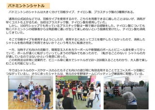 バドミントンシャトル
バドミントンのシャトルは大きく分けて羽根タイプ、ナイロン製、プラスチック製の3種類がある。
通常の公式試合などでは、羽根タイプを使用するので、こちらを用意できるに越したことはないが、消耗が
早くコストも上がるため、当初はプラスチック製、ナイロン製を使用していた。
しかし、100円ショップでも売っているプラスチック製は一瞬で破ける経験をした。ナイロン製についても
特にバドミントンの経験者からは飛距離に違いが生じて楽しめないという指摘を受けたし、ナイロン製も消耗
してきていた。
そこで羽根タイプを使用するようにしたが、使用するにあたってゴミを増やしたくなかったので、消耗した
シャトルを他の用途で利用できないか?という考え方に転換させた。
一方、当時子ども向けの活動で、簡易型玉入れをカラーボールや新聞紙のボールとビニール傘を使って行っ
ていて、ボールが遠くに転がっていってしまうのが悩みでもあったので、（転がることのない）シャトルの方
が適しているのではないかという発想に到った。
この利用法は非常に効果的で、ビニール傘に最大でシャトルが150～200個入ることもわかり、大人数で楽し
むことも可能になった。
今ではシャトルのケースやケースのふたも子ども向けの遊び用に有効活用することでエコ×スポーツ活動に
つながっているし、さらに余ったシャトルは、地元の少年野球チームにバッティング練習用に寄贈している。
 