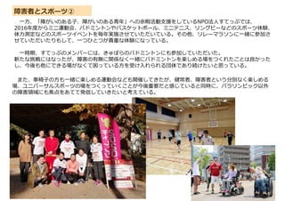 障害者とスポーツ②
一方、「障がいのある子、障がいのある青年」への余暇活動支援をしているNPO法人すてっぷでは、
2016年度からミニ運動会、バドミントンやバスケットボール、ミニテニス、リングビーなどのスポーツ体験、
体力測定などのスポーツイベントを毎年実施させていただいている。その他、リレーマラソンに一緒に参加さ
せていただいたりもして、一つひとつが貴重な体験になっている。
一時期、すてっぷのメンバーには、きゅぽらのバドミントンにも参加していただいた。
新たな挑戦にはなったが、障害の有無に関係なく一緒にバドミントンを楽しめる場をつくれたことは良かった
し、今後も他にできる場がなくて困っている方を受け入れられる団体であり続けたいと思っている。
また、車椅子の方も一緒に楽しめる運動会なども開催してきたが、健常者、障害者という分別なく楽しめる
場、ユニバーサルスポーツの場をつくっていくことが今後重要だと感じていると同時に、パラリンピック以外
の障害領域にも焦点をあてて発信していきたいと考えている。
 