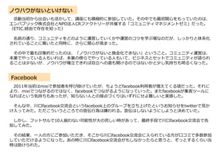 ノウハウがないといけない
Facebook
活動当初から出会いも活かして、講座にも積極的に参加していた。その中でも最初関心をもっていたのは、
エンパブリック株式会社とNPO法人CRファクトリーが共催する「コミュニティマネジメントゼミ」だった。
（ETIC.経由で存在を知った）
名前の通り、コミュニティをどのように運営していくかや運営のコツを学ぶ場なのだが、しっかりと体系化
されていることに驚いたと同時に、さらに関心が高まった。
その中で最も印象的だったのは、「ノウハウがないと換金化できない」ということ。コミュニティ運営は、
本業でやっている人もいれば、本業の傍らでやっている人もいて、ビジネスとセットでコミュニティが語られ
ることは少ないが、ノウハウが確立できれば自立への道も開けるのではないかと少し気持ちも明るくなった。
2011年当初はmixiで参加者を呼び掛けていたが、ちょうどfacebook利用者が増えてくる頃だった。それに
より、mixiでつながるのではなく、facebookでつながるようになっていった。またfacebookが集客ツールに
なればという気持ちもあったが、知らない人との接点づくりはいずれにせよ難しいと実感した。
そんな中、川口facebook交流会というfacebook上のグループを立ち上げたというお知らせをtwitterで見か
け入ってみた。ただこういうところでの宣伝行為は嫌われる。宣伝はしないようにしようと決めていた。
しかし、フットサルで10人揃わない可能性が大の苦しい時があって、最終手段で川口facebook交流会で告
知してみた。
その結果、一人の方にご参加いただき、そこから川口facebook交流会に入られている方が口コミで多数参加
していただけるようになった。あの時に川口facebook交流会がもしなかったらと思うと、ぞっとするくらい当
時は助けられた。
 