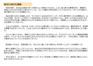 自立に向けた集客
前述の通り、facebook経由で多くの皆さんにご参加いただけた。しかし各人様々な事情があり、継続的に
参加いただける方は徐々に限られていった。そして活動3,4年目の頃にフットサルやバレーボールで正規の人
数が集まらないことも度重なった。
悩みを様々な方にも相談したが、そこで出てくるのはポスティング・チラシ案や新サービスの開発など。立
ち上げ当初、ポスティングをやっても反応があったのはたったの1件だったし、新サービスをはじめるにもそ
れなりの労力が必要。事業の立ち上げにも相当なエネルギーを使ったし、当時新しいことを始めるエネルギー
は正直残っていなかった。
このような状況で、たまたま「スポーツやろうよ掲示板」というサイトを見かけた。種目を問わず、参加者
を募集できるサイトだった。このようなやり方で集まるイメージが初めはなかったが、反応があることに驚い
た。
よくよく調べてみると、検索で上の方に表示されることがわかった。そこからインターネット集客成功事例
を学び、インターネットからお申し込みいただけるシステムの確立につながった。（それ以降は、正規の人数
が集まらないということもほぼなくなった）
話を聞いてみると、初参加者には、川口に引っ越してきて間もない方が多いことが一つの特徴だった。
確かに地域のコミュニティというと、地元の方か市外出身の方は子どもをきっかけに入りこむという傾向に
あると思うし、引越してきたばかりの人でも参加しやすいコミュニティとなれれば、地域における存在価値も
高まると確信できた。
それに加えて、子ども向けの活動もインターネットを活用して事業化できたことで、助成金に頼ることなく
自立できるようになった。
 