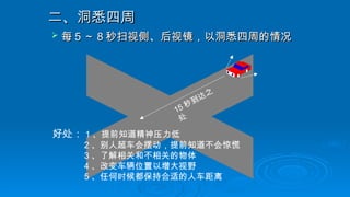 二、洞悉四周
二、洞悉四周
 每
每 5
5 ～
～ 8
8 秒扫视侧、后视镜，以洞悉四周的情况
秒扫视侧、后视镜，以洞悉四周的情况
15 秒到达之
处
好处： 1 、提前知道精神压力低
2 、别人超车会摆动，提前知道不会惊慌
3 、了解相关和不相关的物体
4 、改变车辆位置以增大视野
5 、任何时候都保持合适的人车距离
 