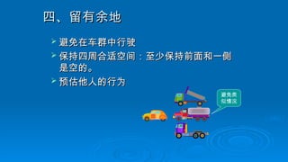 四、留有余地
四、留有余地
 避免在车群中行驶
避免在车群中行驶
 保持四周合适空间：至少保持前面和一侧
保持四周合适空间：至少保持前面和一侧
是空的。
是空的。
 预估他人的行为
预估他人的行为
避免类
似情况
 