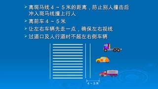  离斑马线
离斑马线 4
4 ～
～ 5
5 米的距离，防止别人撞击后
米的距离，防止别人撞击后
冲入斑马线撞上行人
冲入斑马线撞上行人
 离前车
离前车 4
4 ～
～ 5
5 米
米
 让左右车辆先走一点，确保左右视线
让左右车辆先走一点，确保左右视线
 过道口及人行道时不超左右侧车辆
过道口及人行道时不超左右侧车辆
4 ～ 5 米
 