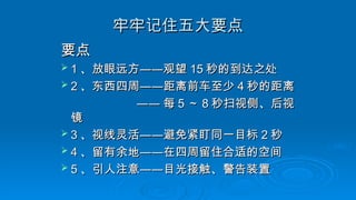 牢牢记住五大要点
牢牢记住五大要点
要点
要点
 1
1 、放眼远方
、放眼远方——
——观望
观望 15
15 秒的到达之处
秒的到达之处
 2
2 、东西四周
、东西四周——
——距离前车至少
距离前车至少 4
4 秒的距离
秒的距离
——
—— 每
每 5
5 ～
～ 8
8 秒扫视侧、后视
秒扫视侧、后视
镜
镜
 3
3 、视线灵活
、视线灵活——
——避免紧盯同一目标
避免紧盯同一目标 2
2 秒
秒
 4
4 、留有余地
、留有余地——
——在四周留住合适的空间
在四周留住合适的空间
 5
5 、引人注意
、引人注意——
——目光接触、警告装置
目光接触、警告装置
 