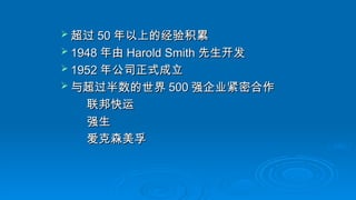  超过
超过 50
50 年以上的经验积累
年以上的经验积累
 1948
1948 年由
年由 Harold Smith
Harold Smith 先生开发
先生开发
 1952
1952 年公司正式成立
年公司正式成立
 与超过半数的世界
与超过半数的世界 500
500 强企业紧密合作
强企业紧密合作
联邦快运
联邦快运
强生
强生
爱克森美孚
爱克森美孚
 
