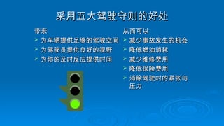 采用五大驾驶守则的好处
采用五大驾驶守则的好处
带来
带来
 为车辆提供足够的驾驶空间
为车辆提供足够的驾驶空间
 为驾驶员提供良好的视野
为驾驶员提供良好的视野
 为你的及时反应提供时间
为你的及时反应提供时间
从而可以
从而可以
 减少事故发生的机会
减少事故发生的机会
 降低燃油消耗
降低燃油消耗
 减少维修费用
减少维修费用
 降低保险费用
降低保险费用
 消除驾驶时的紧张与
消除驾驶时的紧张与
压力
压力
 