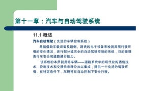 第十一章：汽车与自动驾驶系统
11.1 概述
汽车自动驾驶（先进的车辆控制系统）
是指借助车载设备及路侧、路表的电子设备来检测周围行驶环
境的变化情况，进行部分或完全的自动驾驶控制的系统，目的是提
高行车安全和道路通行能力。
该系统的本质就是将车辆——道路系统中的现代化的通信技
术、控制技术和交通信息理论加以集成，提供一个良好的驾驶环
境，在特定条件下，车辆将在自动控制下安全行驶。
 