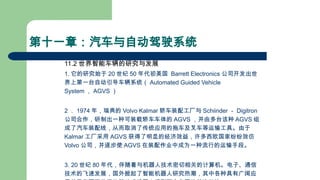 第十一章：汽车与自动驾驶系统
11.2 世界智能车辆的研究与发展
1. 它的研究始于 20 世纪 50 年代初美国 Barrett Electronics 公司开发出世
界上第一台自动引导车辆系统（ Automated Guided Vehicle
System ， AGVS ）
2 ． 1974 年，瑞典的 Volvo Kalmar 轿车装配工厂与 Schiinder － Digitron
公司合作，研制出一种可装载轿车车体的 AGVS ，并由多台该种 AGVS 组
成了汽车装配线，从而取消了传统应用的拖车及叉车等运输工具。由于
Kalmar 工厂采用 AGVS 获得了明显的经济效益，许多西欧国家纷纷效仿
Volvo 公司，并逐步使 AGVS 在装配作业中成为一种流行的运输手段。
3. 20 世纪 80 年代，伴随着与机器人技术密切相关的计算机。电子、通信
技术的飞速发展，国外掀起了智能机器人研究热潮，其中各种具有广阔应
 