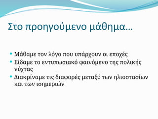 Στο προηγούμενο μάθημα…
 Μάθαμε τον λόγο που υπάρχουν οι εποχές
 Είδαμε το εντυπωσιακό φαινόμενο της πολικής
νύχτας
 Διακρίναμε τις διαφορές μεταξύ των ηλιοστασίων
και των ισημεριών
 