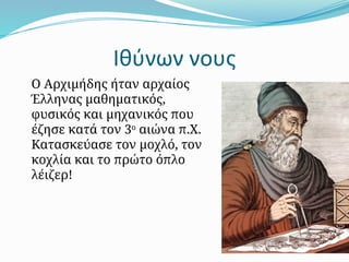 Ιθύνων νους
Ο Αρχιμήδης ήταν αρχαίος
Έλληνας μαθηματικός,
φυσικός και μηχανικός που
έζησε κατά τον 3ο
αιώνα π.Χ.
Κατασκεύασε τον μοχλό, τον
κοχλία και το πρώτο όπλο
λέιζερ!
 