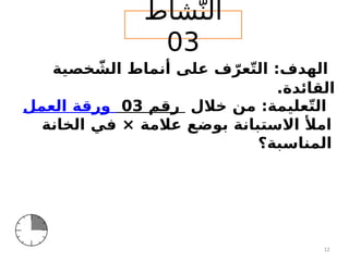 ‫شاط‬ّ‫الن‬
03
‫خالل‬ ‫من‬ :‫عليمة‬ّ‫ت‬‫ال‬
‫العمل‬ ‫ورقة‬ 03 ‫رقم‬
‫الخانة‬ ‫في‬ × ‫عالمة‬ ‫بوضع‬ ‫االستبانة‬ ‫امأل‬
‫المناسبة‬
‫؟‬
‫خصية‬ ّ
‫الش‬ ‫أنماط‬ ‫على‬ ‫ف‬ ّ‫عر‬ّ‫ت‬‫ال‬ :‫الهدف‬
.‫القائدة‬
12
 