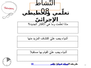 ‫وتخطيطي‬ ‫مي‬ّ‫تعل‬
ّ‫اإلجرائي‬
‫الجديدة؟‬ ‫األفكار‬ ‫هي‬ ‫وما‬ ‫مت‬ّ‫تعل‬ ‫ماذا‬
‫منها‬ ‫المزيد‬ ‫اكتشاف‬ ّ
‫علي‬ ‫يجب‬ ‫أشياء‬
‫مستقبال‬ ‫بها‬ ‫القيام‬ ّ
‫علي‬ ‫يجب‬ ‫أشياء‬
22
:
‫على‬ ّ‫ي‬‫فرد‬ ‫العمل‬ ‫طريقة‬
08 ‫رقم‬ ‫عمل‬ ‫ورقة‬
‫شاط‬ّ‫الن‬
08
 