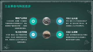 工业革命与科技进步
钢铁产业革命
19 世纪后期，安德鲁 · 卡内基通过
贝塞麦炼钢法实现规模化生产，推动
美国钢铁产量跃居世界第一，为基础
设施建设奠定基础。
电力技术突破
托马斯 · 爱迪生 1882 年建成珍珠街
发电站，尼古拉 · 特斯拉研发交流电
系统，彻底改变工业生产与城市生活
能源供给模式。
汽车工业兴起
亨利 · 福特 1913 年首创流水线生产
模式，使 T 型车价格下降 60% ，推
动美国进入大众汽车消费时代。
石油工业垄断
约翰 · 洛克菲勒的标准石油公司通过
垂直整合控制全美 90% 炼油能力，
奠定现代能源产业格局。
 