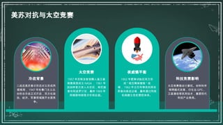 美苏对抗与太空竞赛
冷战背景
二战后美苏意识形态对立形成两
极格局， 1947 年杜鲁门主义出
台标志冷战正式开启，双方在政
治、经济、军事领域展开全面竞
争。
太空竞赛
1957 年苏联发射首颗人造卫星
刺激美国成立 NASA ， 1961 年
加加林首次进入太空后，肯尼迪
宣布阿波罗计划，最终 1969 年
阿姆斯特朗登月实现反超。
核威慑平衡
1952 年氢弹试验后双方形
成 " 相互确保摧毁 " 战
略， 1962 年古巴导弹危机将世
界推向核战边缘，最终通过热线
机制建立危机管控体系。
科技竞赛影响
太空竞赛推动计算机、材料科学
等跨越式发展，衍生出 GPS 、
卫星通信等民用技术，重塑现代
科技产业格局。
 