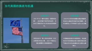 当代美国的挑战与机遇
反恐时代
2001 年 911 事件后通过《爱国者法
案》，发动阿富汗和伊拉克战争，引
发关于国家安全与公民自由的持续辩
论。
经济转型
2008 年次贷危机暴露金融监管漏洞，
科技巨头崛起带来数字经济繁荣，同
时加剧收入不平等和产业空心化问题。
政治极化
茶党运动与 " 黑人的命也是命 " 对立
反映意识形态分裂， 2021 年国会山
骚乱暴露民主制度脆弱性。
全球竞争
中国崛起促使对华政策转向，科技脱
钩与半导体管制反映大国竞争新态势，
气候合作与供应链重组成为国际议题
焦点。
 