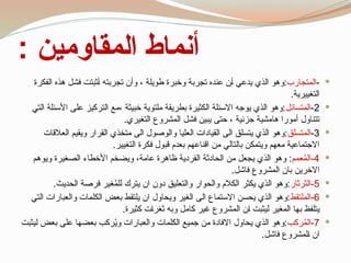 : ‫المقاومين‬ ‫أنماط‬

-
‫المتجارب‬
‫الفكرة‬ ‫هذه‬ ‫فشل‬ ‫ثبتت‬1‫أ‬ ‫تجربته‬ ‫وأن‬ ، ‫طويلة‬ ‫وخبرة‬ ‫تجربة‬ ‫عنده‬ ‫ن‬1‫أ‬ ‫يدعي‬ ‫الذي‬ ‫وهو‬:
.‫التغييرية‬

2
-
‫المتسائل‬
‫التي‬ ‫األسئلة‬ ‫على‬ ‫التركيز‬ ‫مع‬، ‫خبيثة‬ ‫ملتوية‬ ‫بطريقة‬ ‫الكثيرة‬ ‫االسئلة‬ ‫يوجه‬ ‫الذي‬ ‫وهو‬:
.‫التغيري‬ ‫المشروع‬ ‫فشل‬ ‫يبين‬ ‫حتى‬ ، ‫جزئية‬ ‫هامشية‬ ‫أمورا‬ ‫تتناول‬

3
-
‫المتسلق‬
‫العالقات‬ ‫ويقيم‬ ‫قرار‬1‫ل‬‫ا‬ ‫متخذي‬ ‫الى‬ ‫والوصول‬ ‫العليا‬ ‫القيادات‬ ‫الى‬ ‫يتسلق‬ ‫الذي‬ ‫وهو‬:
.‫التغيير‬ ‫فكرة‬ ‫قبول‬ ‫بعدم‬ ‫اقناعهم‬ ‫من‬ ‫بالتالي‬ ‫ويتمكن‬ ‫معهم‬ ‫االجتماعية‬

4
‫عمم‬ُ
‫م‬‫ال‬-
‫ويوهم‬ ‫الصغيرة‬ ‫األخطاء‬ ‫ويضخم‬ ،‫عامة‬ ‫ظاهرة‬ ‫الفردية‬ ‫الحادثة‬ ‫من‬ ‫يجعل‬ ‫الذي‬ ‫وهو‬ :
.‫فاشل‬ ‫المشروع‬ ‫بان‬ ‫االخرين‬

5
‫الثرثار‬-
.‫الحديث‬ ‫فرصة‬ ‫غير‬ُ
‫م‬‫لل‬ ‫يترك‬ ‫ان‬ ‫دون‬ ‫والتعليق‬ ‫والحوار‬ ‫الكالم‬ ‫يكثر‬ ‫الذي‬ ‫وهو‬:

6
‫الملتقط‬-
‫التي‬ ‫والعبارات‬ ‫الكلمات‬ ‫بعض‬ ‫يلتقط‬ ‫ان‬ ‫ويحاول‬ ‫الغير‬ ‫الى‬ ‫االستماع‬ ‫يحسن‬ ‫الذي‬ ‫وهو‬:
.‫كثيرة‬ ‫ت‬1‫ا‬‫ثغر‬ ‫وبه‬ ‫كامل‬ ‫غير‬ ‫المشروع‬ ‫ن‬1‫ا‬ ‫ليثبت‬ ‫المغير‬ ‫بها‬ ‫يتلفظ‬

7
‫ركب‬ُ
‫م‬‫ال‬-
‫يثبت‬1‫ل‬ ‫بعض‬ ‫على‬ ‫بعضها‬ ‫ركب‬ُ
‫ي‬‫و‬ ‫والعبارات‬ ‫الكلمات‬ ‫جميع‬ ‫من‬ ‫االفادة‬ ‫يحاول‬ ‫الذي‬ ‫وهو‬:
.‫فاشل‬ ‫لمشروع‬1‫ا‬ ‫ان‬
 