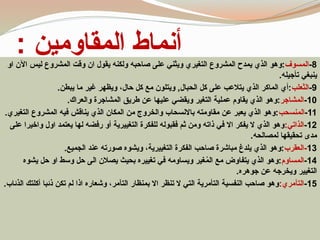 : ‫المقاومين‬ ‫أنماط‬ 8
-
‫المسوف‬
‫او‬ ‫اآلن‬ ‫ليس‬ ‫المشروع‬ ‫وقت‬ ‫ان‬ ‫يقول‬ ‫ولكنه‬ ‫صاحبه‬ ‫على‬ ‫ويثني‬ ‫التغيري‬ ‫المشروع‬ ‫يمدح‬ ‫الذي‬ ‫وهو‬:
.‫تأجيله‬ ‫ينبغي‬
9
-
‫الثعلب‬
.‫يبطن‬ ‫ما‬ ‫غير‬ ‫ويظهر‬ ،‫حال‬ ‫كل‬ ‫مع‬ ‫ويتلون‬ ,‫الحبال‬ ‫كل‬ ‫على‬ ‫يتالعب‬ ‫الذي‬ ‫الماكر‬ ‫أي‬:
10
-
‫المشاجر‬
.‫والعراك‬ ‫المشاجرة‬ ‫طريق‬ ‫عن‬ ‫عليها‬ ‫ويقضي‬ ‫التغير‬ ‫عملية‬ ‫يقاوم‬ ‫الذي‬ ‫وهو‬:
11
-
‫المنسحب‬
.‫التغيري‬ ‫المشروع‬ ‫فيه‬ ‫يناقش‬ ‫الذي‬ ‫المكان‬ ‫من‬ ‫والخروج‬ ‫باالنسحاب‬ ‫مقاومته‬ ‫عن‬ ‫يعبر‬ ‫الذي‬ ‫وهو‬:
12
-
:‫الذاتي‬
‫على‬ ‫واخيرا‬ ‫اول‬ ‫يعتمد‬ ‫لها‬ ‫رفضه‬ ‫أو‬ ‫التغييرية‬ ‫للفكرة‬ ‫فقبوله‬ ‫ثم‬ ‫ومن‬ ‫ذاته‬ ‫في‬ ‫اال‬ ‫يفكر‬ ‫ال‬ ‫الذي‬ ‫وهو‬
.‫لمصالحه‬ ‫تحقيقها‬ ‫مدى‬
13
‫العقرب‬-
.‫الجميع‬ ‫عند‬ ‫صورته‬ ‫ويشوه‬ ،‫التغييرية‬ ‫الفكرة‬ ‫صاحب‬ ‫مباشرة‬ ‫يلدغ‬ ‫الذي‬ ‫وهو‬:
14
-
‫المساوم‬
‫يشوه‬ ‫حل‬ ‫او‬ ‫وسط‬ ‫حل‬ ‫الى‬ ‫يصالن‬ ‫بحيث‬ ‫تغييره‬ ‫في‬ ‫ويساومه‬ ‫غير‬ُ
‫م‬‫ال‬ ‫مع‬ ‫يتفاوض‬ ‫الذي‬ ‫وهو‬:
.‫جوهره‬ ‫عن‬ ‫ويخرجه‬ ‫التغيير‬
15
-
:‫التآمري‬
.‫الذئاب‬ ‫أكلتك‬ ‫ذئبا‬ ‫تكن‬ ‫لم‬ ‫اذا‬ ‫وشعاره‬ ،‫التآمر‬ ‫بمنظار‬ ‫اال‬ ‫تنظر‬ ‫ال‬ ‫التي‬ ‫التأمرية‬ ‫النفسية‬ ‫صاحب‬ ‫وهو‬
 