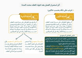 ‫المدة‬ ‫محدد‬ ‫العقد‬ ‫انتهاء‬ ‫بعد‬ ‫العمل‬ ‫استمرار‬ ‫أثر‬
:‫حالتين‬ ‫بحسب‬ ‫ذلك‬ ‫على‬ ‫تترتب‬
‫فإن‬ ‫السعودي‬ ‫لغير‬ ‫بالنسبة‬
‫يجــدد‬ ‫هل‬ ‫يصرح‬ ‫لم‬ ‫النظام‬
‫لمدة‬ ‫أو‬ ‫للعقد‬ ‫مماثلة‬ ‫لمدد‬
‫مدة‬ ‫كتابة‬ ‫يفضـل‬ ‫لذا‬ ،‫سنة‬
.‫العقد‬ � ‫صراحة‬ ‫التجديد‬
‫استمر‬ ‫إذا‬ ‫لسعودي‬ ‫بالنسبة‬
‫العقــــد‬ ‫تنفيذ‬ � ‫الطرفـان‬
‫تجديـده‬ ‫مدة‬ ‫على‬ ‫ينص‬ ‫ولم‬
‫محدد‬ ‫غير‬ ‫عقد‬ ‫إلى‬ ‫يتحــول‬
.‫المدة‬
«
�‫يق‬ً‫ا‬‫شرط‬ ‫المدة‬ ‫المحدد‬ ‫العقد‬ ‫تضمن‬ ‫إذا‬ ‫أما‬
‫فإنه‬،‫محددة‬‫لمدة‬‫أو‬‫مماثلــة‬‫لمدة‬‫بتجديــده‬
.‫عليها‬‫المتفق‬‫للمدة‬‫يتجدد‬
‫بلغت‬‫أو‬،‫متتالية‬‫مرات‬‫ثــ�ث‬‫التجديد‬‫تعدد‬‫فإن‬
‫سنوات‬‫أربع‬‫التجديد‬‫مدة‬‫مع‬‫ا�صلي‬‫العقد‬‫مدة‬
‫ل‬ّ‫و‬‫تحــ‬‫تنفيذه؛‬�‫الطرفــان‬‫واستمر‬‫أقل‬‫أيهما‬
.‫المدة‬‫محدد‬‫غير‬‫عقد‬‫إلى‬‫العقد‬
،‫العقد‬ ‫تجدد‬ ‫مــدة‬ ‫على‬ ‫الطرفان‬ ‫يتفق‬ ‫أن‬
‫فيعمل‬،‫ا�صلية‬ ‫المدة‬ ‫عن‬ ‫تختلف‬ ‫أن‬ ‫يمكن‬
‫دقيقة‬ ‫الصياغة‬ ‫تكون‬ ‫أن‬ ‫ا�سلم‬ ‫و‬ ‫باتفاقهم‬
‫وذلك‬ ( ‫مماثلــة‬ ‫مدد‬ ‫أو‬ ،‫مماثلــة‬ ‫مــدة‬ )
.‫الصيغتين‬ ‫أي‬ � ‫ا�طــراف‬ ‫رغبة‬ ‫حســب‬
،‫العقد‬ ‫تجدد‬ ‫مدة‬ ‫على‬ ‫الطرفان‬ ‫يتفــق‬ � ‫أن‬
‫فيعمل‬،‫ا�صلية‬ ‫المدة‬ ‫عن‬ ‫تختلف‬ ‫أن‬ ‫يمكن‬
‫دقيقة‬ ‫الصياغة‬ ‫تكون‬ ‫أن‬ ‫ا�سلم‬ ‫و‬ ‫باتفاقهم‬
‫وذلك‬ ( ‫مماثلــة‬ ‫مدد‬ ‫أو‬ ،‫مماثلــة‬ ‫مــدة‬ )
.‫الصيغتين‬ ‫أي‬ � ‫ا�طــراف‬ ‫رغبة‬ ‫حســب‬
‫السعودي‬ ‫للعامل‬ ‫خاص‬
 