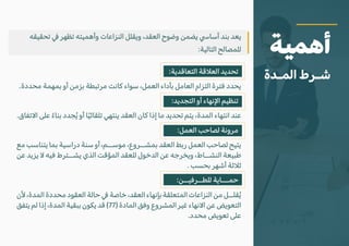 :‫التعاقدية‬ ‫الع�قة‬ ‫تحديد‬
.‫محددة‬ ‫بمهمة‬ ‫أو‬ ‫بزمن‬ ‫مرتبطة‬ ‫كانت‬ ‫سواء‬ ،‫العمل‬ ‫بأداء‬ ‫العامل‬ ‫التزام‬ ‫فترة‬ ‫يحدد‬
:‫التجديد‬ ‫أو‬ ‫ا�نهاء‬ ‫تنظيم‬
.‫ا�تفاق‬ ‫على‬ ً‫بناء‬ ‫جدد‬ُ‫ي‬ ‫أو‬ ‫ا‬ً‫ي‬‫تلقائ‬ ‫ينتهي‬ ‫العقد‬ ‫كان‬ ‫إذا‬ ‫ما‬ ‫تحديد‬ ‫يتم‬ ،‫المدة‬ ‫انتهاء‬ ‫عند‬
:‫العمل‬ ‫لصاحب‬ ‫مرونة‬
‫مع‬ ‫يتناسب‬ ‫بما‬ ‫دراسية‬ ‫سنة‬ ‫أو‬ ،‫موســم‬ ،‫بمشــروع‬ ‫العقد‬ ‫ربط‬ ‫العمل‬ ‫لصاحب‬ ‫يتيح‬
‫عن‬ ‫يزيد‬ � ‫فيه‬ ‫يشــترط‬ ‫الذي‬ ‫المؤقت‬ ‫للعقد‬ ‫الدخول‬ ‫عن‬ ‫ويخرجه‬ ،‫النشــاط‬ ‫طبيعة‬
. ‫بحسب‬ ‫أشهر‬ ‫ث�ثة‬
:‫للطــرفيــن‬ ‫حمـــاية‬
‫�ن‬ ،‫المدة‬ ‫محددة‬ ‫العقود‬ ‫حالة‬ � ‫خاصة‬ ،‫العقد‬ ‫بإنهاء‬ ‫المتعلقة‬ ‫النزاعات‬ ‫من‬ ‫قلــل‬ُ‫ي‬
‫يتفق‬ ‫لم‬ ‫إذا‬ ،‫المدة‬ ‫ببقية‬ ‫يكون‬ ‫قد‬ (77) ‫المادة‬ ‫وفق‬ ‫المشروع‬ ‫غير‬ ‫ا�نهاء‬ ‫عن‬ ‫التعويض‬
.‫محدد‬ ‫تعويض‬ ‫على‬
‫تحقيقه‬ � ‫تظهر‬ ‫وأهميته‬ ‫النزاعات‬ ‫ويقلل‬ ،‫العقد‬ ‫وضوح‬ ‫يضمن‬ �‫أسا‬ ‫بند‬ ‫يعد‬
:‫التالية‬ ‫للمصالح‬ ‫أهمية‬
‫المـدة‬ ‫شـرط‬
 