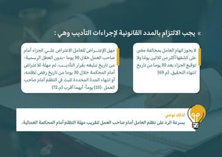 : ‫وهي‬ ‫التأديب‬ ‫�جراءات‬ ‫القانونية‬ ‫بالمدد‬ ‫ا�لتزام‬ ‫يجب‬ «
.‫العمالية‬ ‫المحكمة‬ ‫أمام‬ ‫التظلم‬ ‫مهلة‬ ‫لتقريب‬ ‫العمل‬ ‫صاحب‬ ‫أمام‬ ‫العامل‬ ‫تظلم‬ ‫على‬ ‫الرد‬ ‫بسرعة‬
�‫نو‬ ‫لذلك‬
‫أمام‬ ‫الجزاء‬ ‫علــي‬ ‫ا�عتراض‬ ‫للعامل‬ ‫ا�عتــراض‬ ‫مهل‬
-‫الرسمية‬ ‫العطل‬ ‫–بدون‬ ‫يوما‬ 30 ‫خ�ل‬ ‫العمل‬ ‫صاحب‬
‫ل�عتراض‬ ‫مهلة‬ ‫ثم‬ ،‫التأديــب‬ ‫بقرار‬ ‫تبليغه‬ ‫تاريخ‬ ‫من‬
،‫تظلمه‬ ‫رفض‬ ‫تاريخ‬ ‫من‬ ‫يوما‬ 30 ‫خ�ل‬ ‫المحكمة‬ ‫أمام‬
‫صاحب‬ ‫أمام‬ ‫التظلم‬ � ‫للبت‬ ‫المحددة‬ ‫المدة‬ ‫انتهاء‬ ‫أو‬
(72.‫)م‬ ‫أقرب‬ ‫أيهما‬ -ً‫ا‬‫يوم‬ (15)- ‫العمل‬
�‫م‬ ‫بمخالفة‬ ‫العامل‬ ‫اتهام‬ ‫يجوز‬ �
�‫و‬ ‫ا‬ ً‫يوم‬ ‫ث�ثين‬ ‫من‬ ‫أكثر‬ ‫كشفها‬ ‫على‬
‫تاريخ‬‫من‬‫يوما‬30‫بعد‬‫الجزاء‬‫توقيع‬
(69.‫)م‬ .‫التحقيق‬ ‫انتهاء‬
 