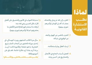 ‫لماذا‬
‫نطلـــب‬
‫ا�ستشارة‬
‫القانونيـة‬
� ،�‫كيوسا‬ ‫روبرت‬ ‫المشهور‬ ‫الكاتب‬ ‫مرة‬ ‫سأل‬
‫المشــاريع‬ ‫أصحاب‬ ‫من‬ ‫للحضور‬ ‫دوراته‬ ‫إحدى‬
‫أريــد‬ :‫كانت‬ ‫وا�جوبة‬ ‫حلمك؟‬ ‫هو‬ ‫ما‬ :‫التجارية‬
‫على‬ ‫فعــلق‬ .‫خاصة‬ ‫طائرة‬ ‫أريد‬ ،‫يختا‬ ‫أريد‬ ،‫برجا‬
:�‫قائ‬‫أجوبتهم‬
!‫ا�حــــ�م‬‫فريـــق‬‫امتـــ�ك‬‫حلمـــــك‬‫ليكــــن‬
‫وا�تصاف‬ ‫وجل‬ ‫عز‬ � ‫إلى‬ ‫التقرب‬
‫)وأمرهم‬ ‫ا�يمان‬ ‫أهــل‬ ‫بصفــات‬
.(‫بينهم‬ ‫شورى‬
‫أفضل‬ ‫على‬ ‫والحصـول‬ ‫ا�مور‬ � ‫الصواب‬ ‫استنباط‬
:‫عنه‬ � �‫ر‬ ‫الحسن‬ ‫قال‬ ،‫ا�راء‬
‫ما‬ ‫�فضل‬ ‫هدوا‬ �‫إ‬ ‫قط‬ ‫قوم‬ ‫استشار‬ ‫ما‬ �‫و‬ )
.(‫بينهم‬ ‫شورى‬ ‫)وأمرهم‬ �‫ت‬ ‫ثم‬ ،‫بحضرتهم‬
‫ا�عمال‬ � ‫النجاح‬ ‫بأسباب‬ ‫العمل‬
.‫وجه‬ ‫أحسن‬ ‫على‬ ‫والمشاريع‬
‫والبعد‬ ‫الهوى‬ ‫عن‬ ‫بالنفس‬ ‫التجرد‬
.‫شباكه‬ � ‫الوقوع‬ ‫عن‬
.‫واستحكامه‬ ‫بها‬ ‫العقل‬ ‫ازدياد‬
1
5
6
2
3
4
 