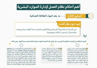 ً�‫أو‬
،‫ومشروعيته‬ ‫ا�نهاء‬ ‫صحة‬ ‫لضمان‬ ‫الطرفين‬ ‫بها‬ ‫يلتزم‬ �‫ال‬ ‫والشروط‬ ‫ا�جراءات‬ ‫هي‬
.‫وموضوعية‬ ‫شكليه‬ ‫قسمين‬ ‫إلى‬ ‫وتنقسم‬
‫العمل‬ ‫عقد‬ ‫إنهاء‬ ‫قيود‬
‫إنهاء‬ ‫علــى‬ ‫قيــد‬ ‫وهــو‬ :‫ا�شــعار‬
‫المدة‬ ‫محــدد‬ ‫غيــر‬ ‫العمل‬ ‫عقــد‬
‫من‬ (75) ‫للمادة‬ ً‫ا‬‫وفق‬ (‫)للسعوديين‬
‫أحد‬ ‫يوجهه‬ ‫إع�ن‬ ‫هو‬ ‫وهو‬ ،‫النظام‬
‫المدة‬ ‫محدد‬ ‫غير‬ ‫العمل‬ ‫عقد‬ �‫طر‬
‫رغبته‬ ً‫ا‬‫متضمن‬ ‫ا�خــر‬ ‫الطرف‬ ‫الى‬
‫مهلة‬ ‫انقضاء‬ ‫عنــد‬ ‫العقد‬ ‫إنهاء‬ �
‫ا�لمام‬ ‫يجب‬ ‫مسائل‬ ‫وفيه‬ ،‫معينة‬
.‫بها‬
،‫محدد‬ ‫شكل‬ ‫يشــترط‬ � :‫الكتابة‬
‫رغبة‬ ‫فيــه‬ ‫يوضــح‬ ‫أن‬ � ‫أهــم‬
‫وســبب‬ ،‫العقد‬ ‫بإنهــاء‬ ‫جازمــة‬
‫القيود‬ � �‫ســيأ‬ ‫كما‬- ‫مشــروع‬
‫بوضوح‬‫محددة‬‫ومدة‬-‫الموضوعية‬
‫عقد‬ ‫بانتهائهــا‬ ‫ينتهــي‬ ‫وصراحــة‬
.‫المدة‬ ‫محدد‬ ‫غير‬ ‫العمل‬
‫التحقق‬ ‫ضــرورة‬ ‫بالكتابة‬ ‫المتصلــة‬ ‫أحكام‬ ‫ومــن‬
‫العناوين‬ ‫بحســب‬ ‫العامل‬ ‫إلى‬ ‫الــب�غ‬ ‫وصول‬ ‫من‬
‫العامل‬ ‫حصل‬ ،‫قضية‬ ‫وتوجد‬ ‫العقــد‬ � ‫الموضحة‬
‫تعويض‬ ‫على‬ ‫العمالية‬ ‫ا�ولى‬ ‫الدرجة‬ ‫محكمة‬ ‫من‬
‫إرســالهم‬ ‫بســبب‬ ‫ريال‬ ‫مليون‬ ‫بمبلغ‬ ‫ا�نهاء‬ ‫عــن‬
‫يثبت‬ ‫ما‬ ‫أخــذ‬ ‫دون‬ �‫الوط‬ ‫عنوانــه‬ ‫إلى‬ ‫ا�شــعار‬
‫أثبتت‬ ‫ا�ستئناف‬ ‫محكمة‬ ‫أن‬ �‫إ‬ ،‫با�شــعار‬ ‫علمه‬
‫تاريخ‬ ‫بعد‬ ‫آخر‬ ‫بريد‬ ‫وصول‬ ‫بثبوت‬ ‫با�شــعار‬ ‫علمه‬
.‫حكم‬ ‫من‬ ‫الشاهد‬ ‫مرفق‬ .‫عليه‬ ‫بالرد‬ ‫وقام‬ ‫ا�شعار‬
1
3 2
:‫ث�ثة‬ ‫وهي‬ .‫ا�نهاء‬ ‫صحة‬ ‫لضمان‬ ‫العقد‬ ‫إنهاء‬ ‫عند‬ ‫اتباعها‬ ‫العمل‬ ‫عقد‬ �‫طر‬ ‫على‬ ‫يجب‬ �‫ال‬ ‫ا�لزامية‬ ‫ا�جراءات‬ ‫هي‬ ‫الشكلية‬ ‫القيود‬
‫البشرية‬ ‫الموارد‬ ‫�دارة‬ ‫العمل‬ ‫نظام‬ ‫أحكام‬ ‫أهم‬
‫الثالث‬ ‫المحور‬
‫العمالية‬ ‫الع�قة‬ ‫انتهاء‬ ‫بعد‬
 